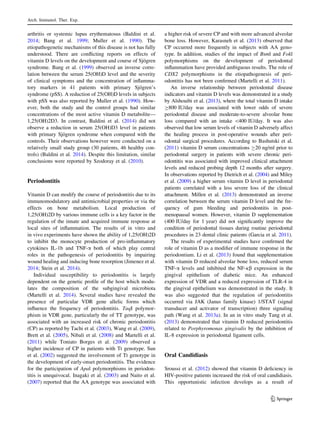 arthritis or systemic lupus erythematosus (Baldini et al.
2014; Bang et al. 1999; Muller et al. 1990). The
etiopathogenetic mechanisms of this disease is not has fully
understood. There are conﬂicting reports on effects of
vitamin D levels on the development and course of Sjo¨gren
syndrome. Bang et al. (1999) observed an inverse corre-
lation between the serum 25(OH)D level and the severity
of clinical symptoms and the concentration of inﬂamma-
tory markers in 41 patients with primary Sjo¨gren’s
syndrome (pSS). A reduction of 25(OH)D levels in subjects
with pSS was also reported by Muller et al. (1990). How-
ever, both the study and the control groups had similar
concentrations of the most active vitamin D metabolite—
1,25(OH)2D3. In contrast, Baldini et al. (2014) did not
observe a reduction in serum 25(OH)D3 level in patients
with primary Sjo¨gren syndrome when compared with the
controls. Their observations however were conducted on a
relatively small study group (30 patients, 46 healthy con-
trols) (Baldini et al. 2014). Despite this limitation, similar
conclusions were reported by Szodoray et al. (2010).
Periodontitis
Vitamin D can modify the course of periodontitis due to its
immunomodulatory and antimicrobial properties or via the
effects on bone metabolism. Local production of
1,25(OH)2D by various immune cells is a key factor in the
regulation of the innate and acquired immune response at
local sites of inﬂammation. The results of in vitro and
in vivo experiments have shown the ability of 1,25(OH)2D
to inhibit the monocyte production of pro-inﬂammatory
cytokines IL-1b and TNF-a both of which play central
roles in the pathogenesis of periodontitis by impairing
wound healing and inducing bone resorption (Jimenez et al.
2014; Stein et al. 2014).
Individual susceptibility to periodontitis is largely
dependent on the genetic proﬁle of the host which modu-
lates the composition of the subgingival microbiota
(Martelli et al. 2014). Several studies have revealed the
presence of particular VDR gene allelic forms which
inﬂuence the frequency of periodontitis. TaqI polymor-
phism in VDR gene, particularly the of TT genotype, was
associated with an increased risk of chronic periodontitis
(CP) as reported by Tachi et al. (2003), Wang et al. (2009),
Brett et al. (2005), Nibali et al. (2008) and Martelli et al.
(2011) while Toniato Borges et al. (2009) observed a
higher incidence of CP in patients with Tt genotype. Sun
et al. (2002) suggested the involvement of Tt genotype in
the development of early-onset periodontitis. The evidence
for the participation of Apal polymorphisms in periodon-
titis is unequivocal. Inagaki et al. (2003) and Naito et al.
(2007) reported that the AA genotype was associated with
a higher risk of severe CP and with more advanced alveolar
bone loss. However, Karasneh et al. (2013) observed that
CP occurred more frequently in subjects with AA geno-
type. In addition, studies of the impact of Bsml and Fokl
polymorphisms on the development of periodontal
inﬂammation have provided ambiguous results. The role of
CDX2 polymorphisms in the etiopathogenesis of peri-
odontitis has not been conﬁrmed (Martelli et al. 2011).
An inverse relationship between periodontal disease
indicators and vitamin D levels was demonstrated in a study
by Alshouibi et al. (2013), where the total vitamin D intake
C800 IU/day was associated with lower odds of severe
periodontal disease and moderate-to-severe alveolar bone
loss compared with an intake 400 IU/day. It was also
observed that low serum levels of vitamin D adversely affect
the healing process in post-operative wounds after peri-
odontal surgical procedures. According to Bashutski et al.
(2011) vitamin D serum concentrations C20 ng/ml prior to
periodontal surgery in patients with severe chronic peri-
odontitis was associated with improved clinical attachment
levels and reduced probing depth 12 months after surgery.
In observations reported by Dietrich et al. (2004) and Miley
et al. (2009) a higher serum vitamin D level in periodontal
patients correlated with a less severe loss of the clinical
attachment. Millen et al. (2013) demonstrated an inverse
correlation between the serum vitamin D level and the fre-
quency of gum bleeding and periodontitis in post-
menopausal women. However, vitamin D supplementation
(400 IU/day for 1 year) did not signiﬁcantly improve the
condition of periodontal tissues during routine periodontal
procedures in 23 dental clinic patients (Garcia et al. 2011).
The results of experimental studies have conﬁrmed the
role of vitamin D as a modiﬁer of immune response in the
periodontium. Li et al. (2013) found that supplementation
with vitamin D reduced alveolar bone loss, reduced serum
TNF-a levels and inhibited the NF-jb expression in the
gingival epithelium of diabetic mice. An enhanced
expression of VDR and a reduced expression of TLR-4 in
the gingival epithelium was demonstrated in the study. It
was also suggested that the regulation of periodontitis
occurred via JAK (Janus family kinase) 1/STAT (signal
transducer and activator of transcription) three signaling
path (Wang et al. 2013a). In an in vitro study Tang et al.
(2013) demonstrated that vitamin D reduced periodontitis
related to Porphyromonas gingivalis by the inhibition of
IL-8 expression in periodontal ligament cells.
Oral Candidiasis
Sroussi et al. (2012) showed that vitamin D deﬁciency in
HIV-positive patients increased the risk of oral candidiasis.
This opportunistic infection develops as a result of
Arch. Immunol. Ther. Exp.
123
 