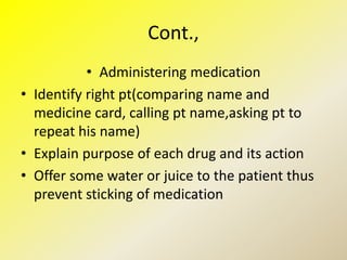 Cont.,
• Administering medication
• Identify right pt(comparing name and
medicine card, calling pt name,asking pt to
repeat his name)
• Explain purpose of each drug and its action
• Offer some water or juice to the patient thus
prevent sticking of medication
 