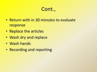 Cont.,
• Return with in 30 minutes to evaluate
response
• Replace the articles
• Wash dry and replace
• Wash hands
• Recording and reporting
 