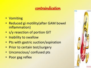contraindication
• Vomiting
• Reduced gi motility(after GAM bowel
inflammation)
• s/y resection of portion GIT
• Inability to swallow
• Pts with gastric suction/aspiration
• Prior to certain test/surgery
• Unconscious/ confused pts
• Poor gag reflex
 
