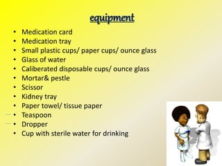 equipment
• Medication card
• Medication tray
• Small plastic cups/ paper cups/ ounce glass
• Glass of water
• Caliberated disposable cups/ ounce glass
• Mortar& pestle
• Scissor
• Kidney tray
• Paper towel/ tissue paper
• Teaspoon
• Dropper
• Cup with sterile water for drinking
 