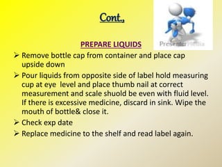 Cont.,
PREPARE LIQUIDS
 Remove bottle cap from container and place cap
upside down
 Pour liquids from opposite side of label hold measuring
cup at eye level and place thumb nail at correct
measurement and scale shuold be even with fluid level.
If there is excessive medicine, discard in sink. Wipe the
mouth of bottle& close it.
 Check exp date
 Replace medicine to the shelf and read label again.
 
