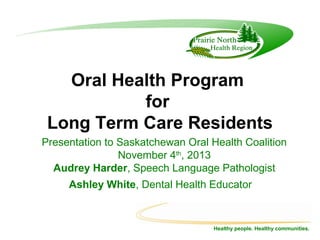 Oral Health Program
for
Long Term Care Residents
Presentation to Saskatchewan Oral Health Coalition
November 4th, 2013
Audrey Harder, Speech Language Pathologist
Ashley White, Dental Health Educator

Healthy people. Healthy communities.

 