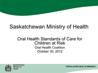 Saskatchewan Ministry of Health
Oral Health Standards of Care for
Children at Risk
Oral Health Coalition
October 30, 2012

POPULATION HEALTH BRANCH
POPULATION HEALTH BRANCH

 