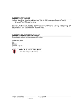 SUGGESTED REFERENCES 
Ho Sook Wah, Chan Swee Heng & Yap Ngee Thai, ((1988) Interactively Speaking,Penerbit 
Universiti Putra Malaysia, Serdang. 
Sahanaya, W. & Lindeck, J.(2001). IELTS Preparation and Practice. Listening and Speaking. (2nd 
ed.).Australia & New Zealand: Oxford University Press. 
SUGGESTED COVER PAGE / AUTHORSHIP 
Should be well designed with the necessary information; 
[Name / all in group] 
[Id] 
[Module] 
[Session] July, 2013 
English 1 (ELG 30505) 
4 | P a g e 
P a g e | 4 of 4 
