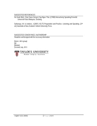 SUGGESTED REFERENCES 
Ho Sook Wah, Chan Swee Heng & Yap Ngee Thai, ((1988) Interactively Speaking,Penerbit 
Universiti Putra Malaysia, Serdang. 
Sahanaya, W. & Lindeck, J.(2001). IELTS Preparation and Practice. Listening and Speaking. (2nd 
ed.).Australia & New Zealand: Oxford University Press. 
SUGGESTED COVER PAGE / AUTHORSHIP 
Should be well designed with the necessary information; 
[Name / all in group] 
[Id] 
[Module] 
[Session] July, 2013 
English 1 (ELG 30505) P a g e | 4 of 4 
