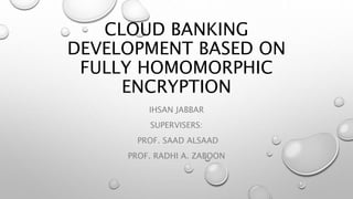CLOUD BANKING
DEVELOPMENT BASED ON
FULLY HOMOMORPHIC
ENCRYPTION
IHSAN JABBAR
SUPERVISERS:
PROF. SAAD ALSAAD
PROF. RADHI A. ZABOON
 