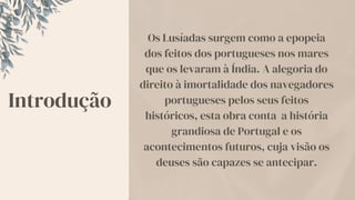Introdução
Os Lusíadas surgem como a epopeia
dos feitos dos portugueses nos mares
que os levaram à Índia. A alegoria do
direito à imortalidade dos navegadores
portugueses pelos seus feitos
históricos, esta obra conta a história
grandiosa de Portugal e os
acontecimentos futuros, cuja visão os
deuses são capazes se antecipar.
 