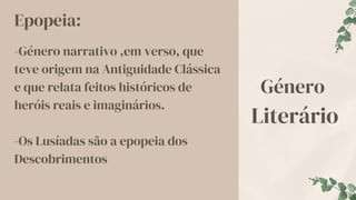 Género
Literário
Epopeia:
-Género narrativo ,em verso, que
teve origem na Antiguidade Clássica
e que relata feitos históricos de
heróis reais e imaginários.
-Os Lusíadas são a epopeia dos
Descobrimentos
 