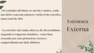 -Os Lusíadas dividem-se em dez cantos, cada
um deles com um número variável de estrofes,
num total de 1102
-As estrofes são todas oitavas de decassílabos ,
segundo o esquema rimático , com rima
cruzada nos seis primeiros versos e
emparelhada nos dois últimos
Estrutura
Externa
 