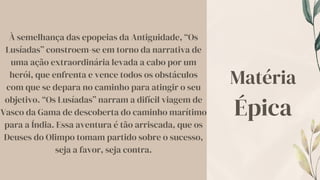 À semelhança das epopeias da Antiguidade, “Os
Lusíadas” constroem-se em torno da narrativa de
uma ação extraordinária levada a cabo por um
herói, que enfrenta e vence todos os obstáculos
com que se depara no caminho para atingir o seu
objetivo. “Os Lusíadas” narram a difícil viagem de
Vasco da Gama de descoberta do caminho marítimo
para a Índia. Essa aventura é tão arriscada, que os
Deuses do Olimpo tomam partido sobre o sucesso,
seja a favor, seja contra.
Matéria
Épica
 