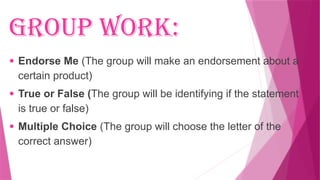 Group Work:
● Endorse Me (The group will make an endorsement about a
certain product)
● True or False (The group will be identifying if the statement
is true or false)
● Multiple Choice (The group will choose the letter of the
correct answer)
 