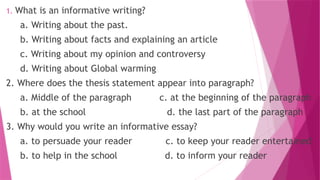 1. What is an informative writing?
a. Writing about the past.
b. Writing about facts and explaining an article
c. Writing about my opinion and controversy
d. Writing about Global warming
2. Where does the thesis statement appear into paragraph?
a. Middle of the paragraph c. at the beginning of the paragraph
b. at the school d. the last part of the paragraph
3. Why would you write an informative essay?
a. to persuade your reader c. to keep your reader entertained
b. to help in the school d. to inform your reader
 