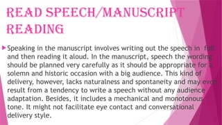 Read speech/manuscript
reading
Speaking in the manuscript involves writing out the speech in full
and then reading it aloud. In the manuscript, speech the wording
should be planned very carefully as it should be appropriate for a
solemn and historic occasion with a big audience. This kind of
delivery, however, lacks naturalness and spontaneity and may even
result from a tendency to write a speech without any audience
adaptation. Besides, it includes a mechanical and monotonous
tone. It might not facilitate eye contact and conversational
delivery style.
 
