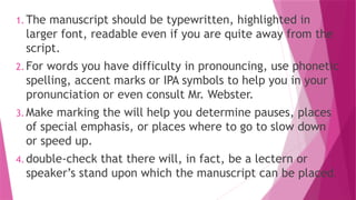 1. The manuscript should be typewritten, highlighted in
larger font, readable even if you are quite away from the
script.
2. For words you have difficulty in pronouncing, use phonetic
spelling, accent marks or IPA symbols to help you in your
pronunciation or even consult Mr. Webster.
3. Make marking the will help you determine pauses, places
of special emphasis, or places where to go to slow down
or speed up.
4. double-check that there will, in fact, be a lectern or
speaker’s stand upon which the manuscript can be placed.
 