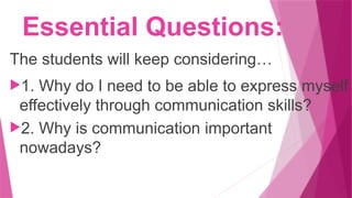Essential Questions:
The students will keep considering…
1. Why do I need to be able to express myself
effectively through communication skills?
2. Why is communication important
nowadays?
 