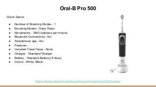 Oral-B Pro 500
Quick Specs:
● Number of Brushing Modes - 1
● Brushing Modes - Daily Clean
● Movements - 7600 rotations per...