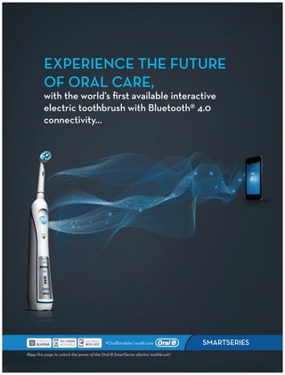 EXPERIENCE THE FUTURE
OF ORAL CARE,
with the world’s first available interactive
electric toothbrush with Bluetooth® 4.0
connectivity...
SMARTSERIES
Blipp this page to unlock the power of the Oral-B SmartSeries electric toothbrush!
#OralBmobile | oralb.com
 