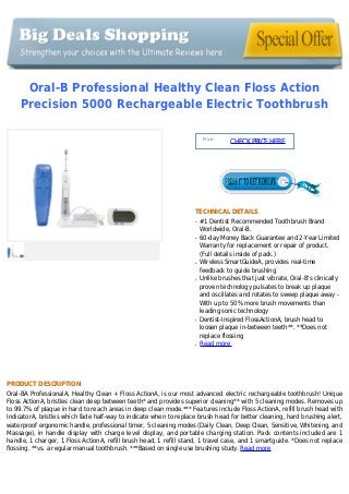 Oral-B Professional Healthy Clean Floss Action
Precision 5000 Rechargeable Electric Toothbrush
Price :
CHECKPRICEHERE
TECHNICAL DETAILS
#1 Dentist Recommended Toothbrush Brandq
Worldwide, Oral-B.
60-day Money Back Guarantee and 2-Year Limitedq
Warranty for replacement or repair of product.
(Full details inside of pack.)
Wireless SmartGuideA, provides real-timeq
feedback to guide brushing
Unlike brushes that just vibrate, Oral-B's clinicallyq
proven technology pulsates to break up plaque
and oscillates and rotates to sweep plaque away -
With up to 50% more brush movements than
leading sonic technology
Dentist-Inspired FlossActionA, brush head toq
loosen plaque in-between teeth**. **Does not
replace flossing
Read moreq
PRODUCT DESCRIPTION
Oral-BA ProfessionalA, Healthy Clean + Floss ActionA, is our most advanced electric rechargeable toothbrush! Unique
Floss ActionA, bristles clean deep between teeth* and provides superior cleaning** with 5 cleaning modes. Removes up
to 99.7% of plaque in hard to reach areas in deep clean mode.*** Features include Floss ActionA, refill brush head with
IndicatorA, bristles which fade half-way to indicate when to replace brush head for better cleaning, hard brushing alert,
waterproof ergonomic handle, professional timer, 5 cleaning modes (Daily Clean, Deep Clean, Sensitive, Whitening, and
Massage), in handle display with charge level display, and portable charging station. Pack contents included are 1
handle, 1 charger, 1 Floss ActionA, refill brush head, 1 refill stand, 1 travel case, and 1 smartguide. *Does not replace
flossing. **vs. a regular manual toothbrush. ***Based on single use brushing study. Read more
 