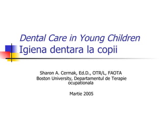 Dental Care in Young Children Igiena dentara la copii  Sharon A. Cermak, Ed.D., OTR/L, FAOTA  Boston University, Departamentul de Terapie ocupationala  Martie 2005 