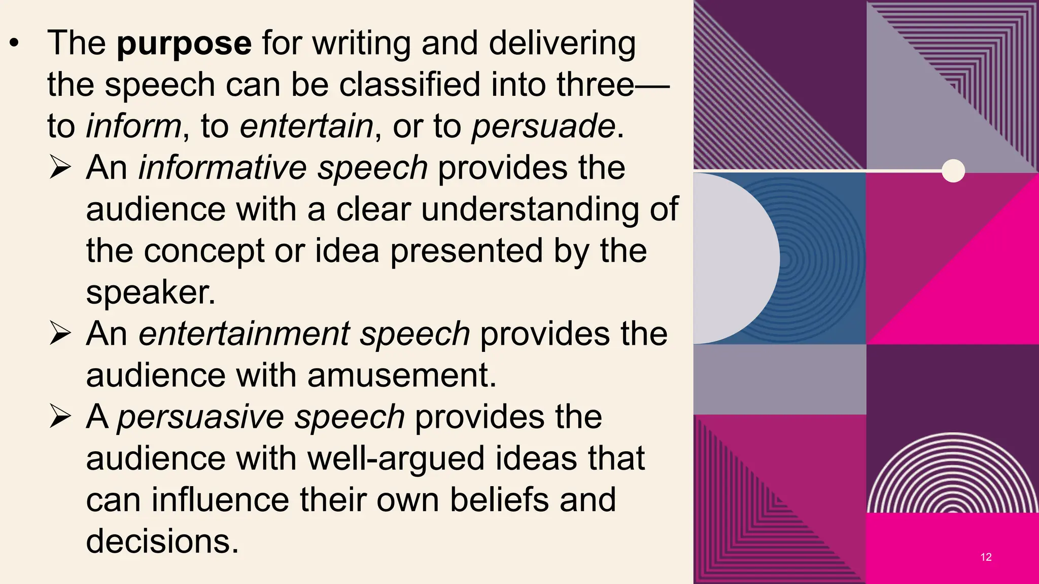 12
• The purpose for writing and delivering
the speech can be classified into three—
to inform, to entertain, or to persuade.
 An informative speech provides the
audience with a clear understanding of
the concept or idea presented by the
speaker.
 An entertainment speech provides the
audience with amusement.
 A persuasive speech provides the
audience with well-argued ideas that
can influence their own beliefs and
decisions.
 
