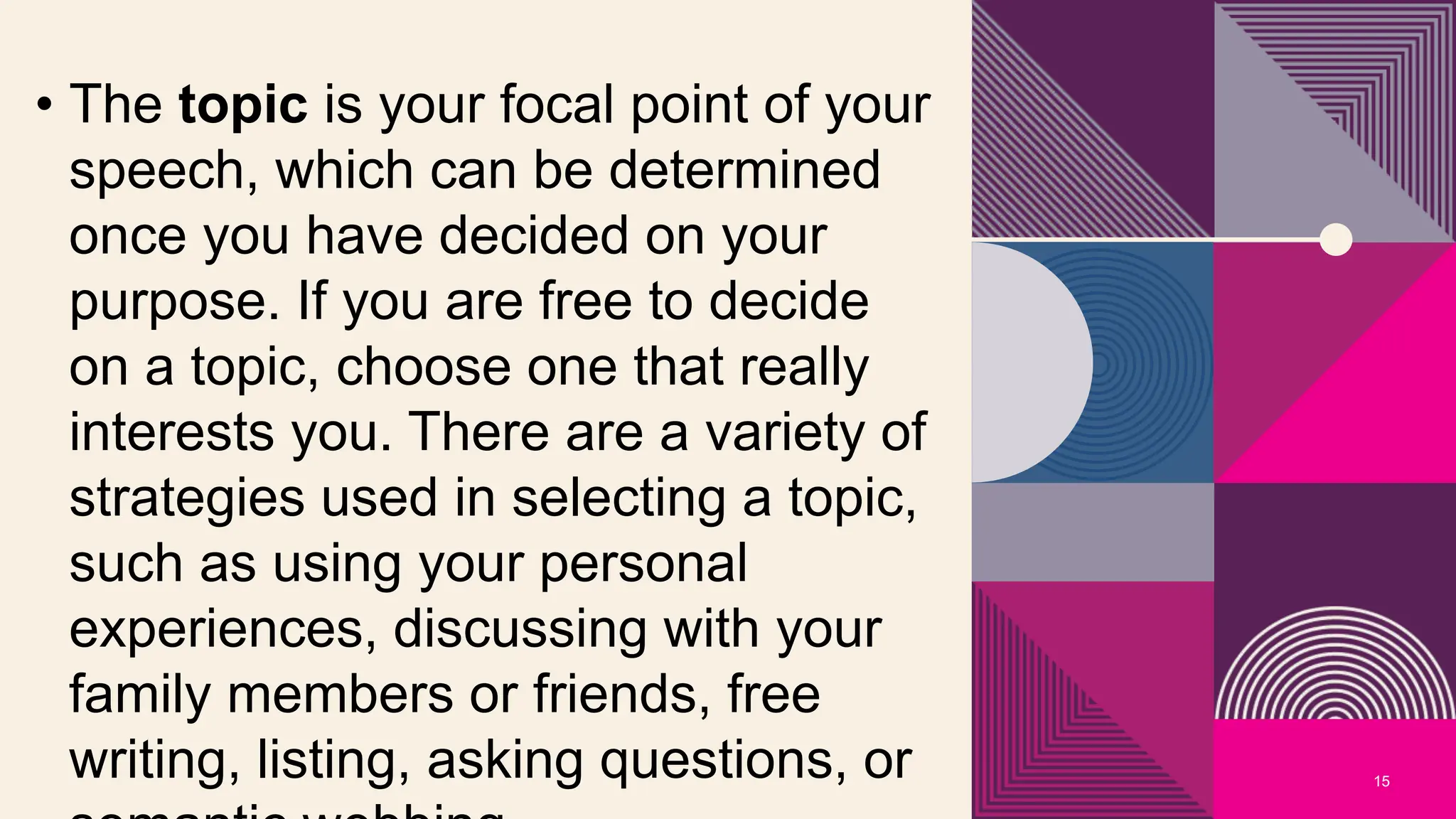 15
• The topic is your focal point of your
speech, which can be determined
once you have decided on your
purpose. If you are free to decide
on a topic, choose one that really
interests you. There are a variety of
strategies used in selecting a topic,
such as using your personal
experiences, discussing with your
family members or friends, free
writing, listing, asking questions, or
 