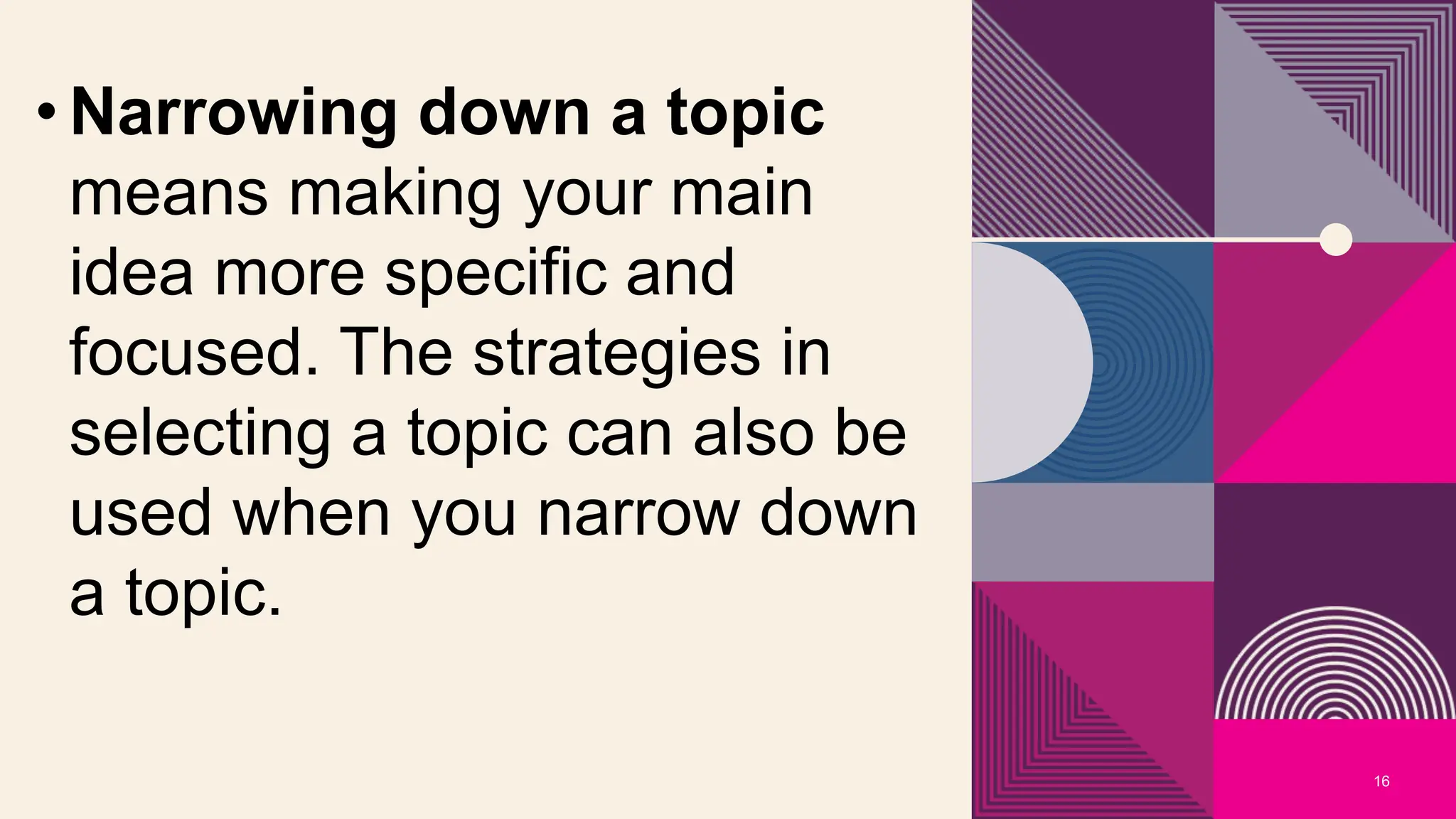 16
• Narrowing down a topic
means making your main
idea more specific and
focused. The strategies in
selecting a topic can also be
used when you narrow down
a topic.
 
