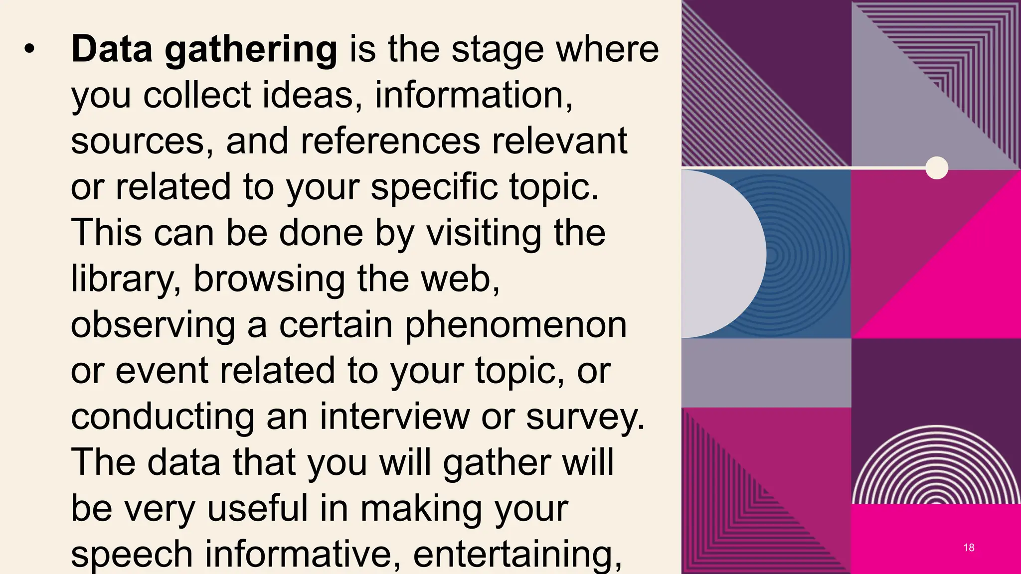 18
• Data gathering is the stage where
you collect ideas, information,
sources, and references relevant
or related to your specific topic.
This can be done by visiting the
library, browsing the web,
observing a certain phenomenon
or event related to your topic, or
conducting an interview or survey.
The data that you will gather will
be very useful in making your
speech informative, entertaining,
 
