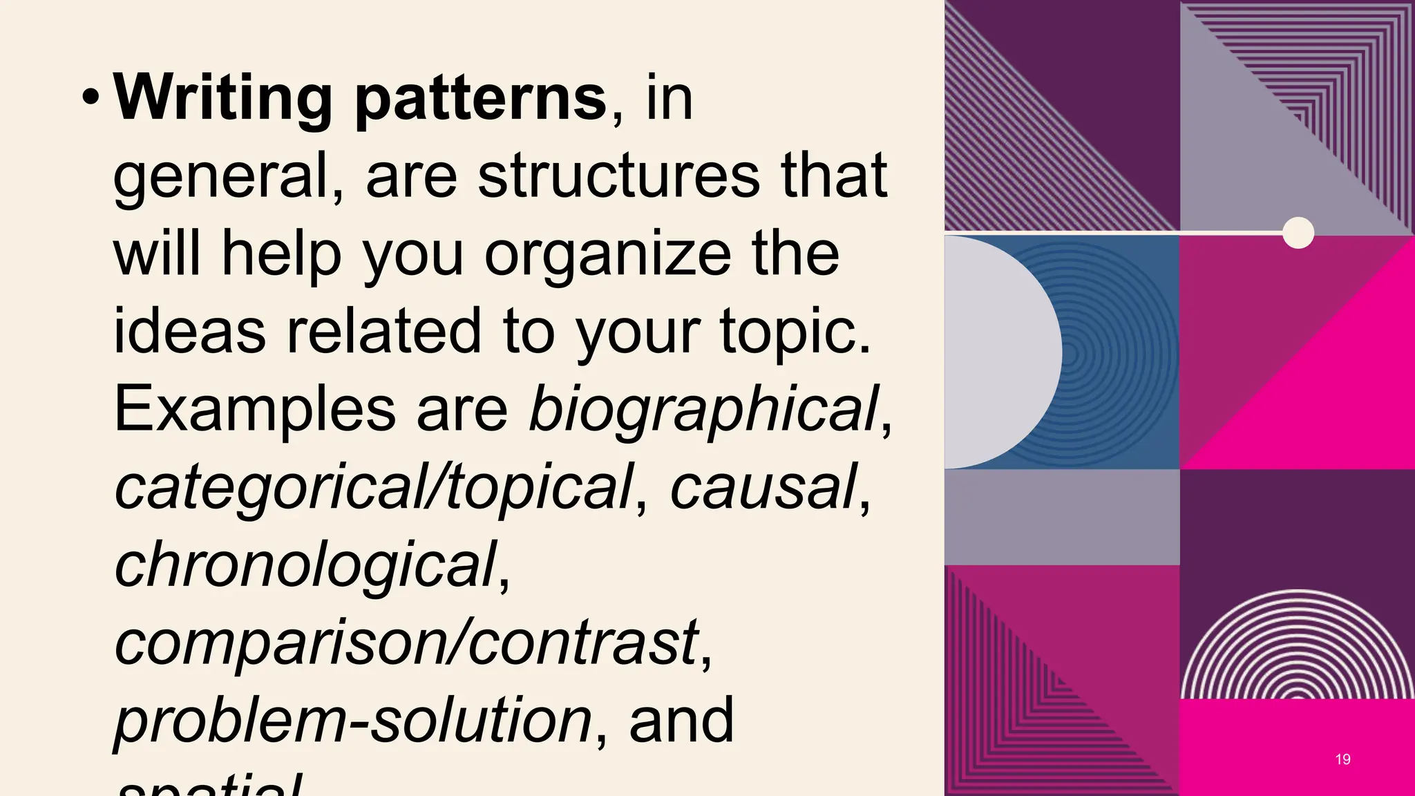19
• Writing patterns, in
general, are structures that
will help you organize the
ideas related to your topic.
Examples are biographical,
categorical/topical, causal,
chronological,
comparison/contrast,
problem-solution, and
 