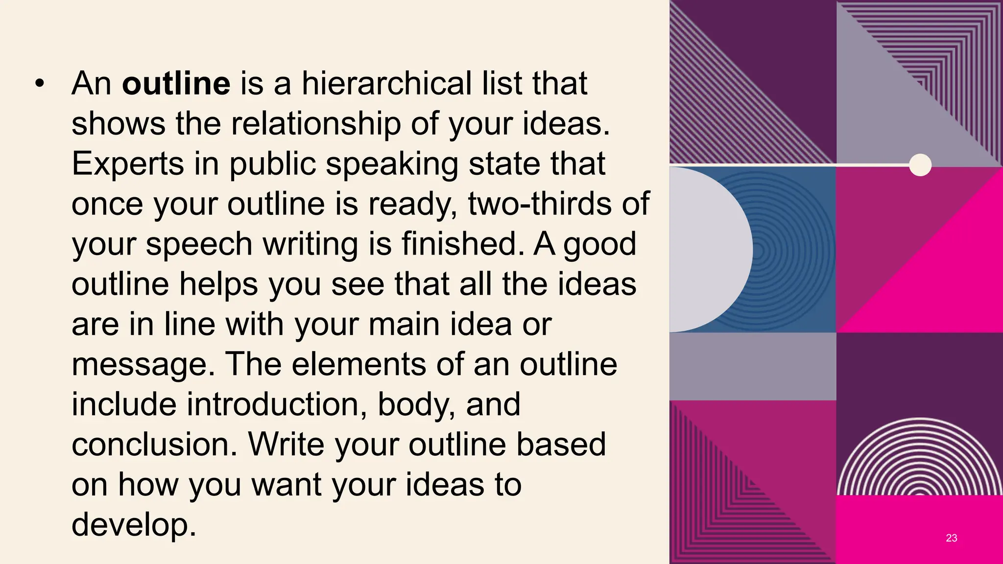 23
• An outline is a hierarchical list that
shows the relationship of your ideas.
Experts in public speaking state that
once your outline is ready, two-thirds of
your speech writing is finished. A good
outline helps you see that all the ideas
are in line with your main idea or
message. The elements of an outline
include introduction, body, and
conclusion. Write your outline based
on how you want your ideas to
develop.
 