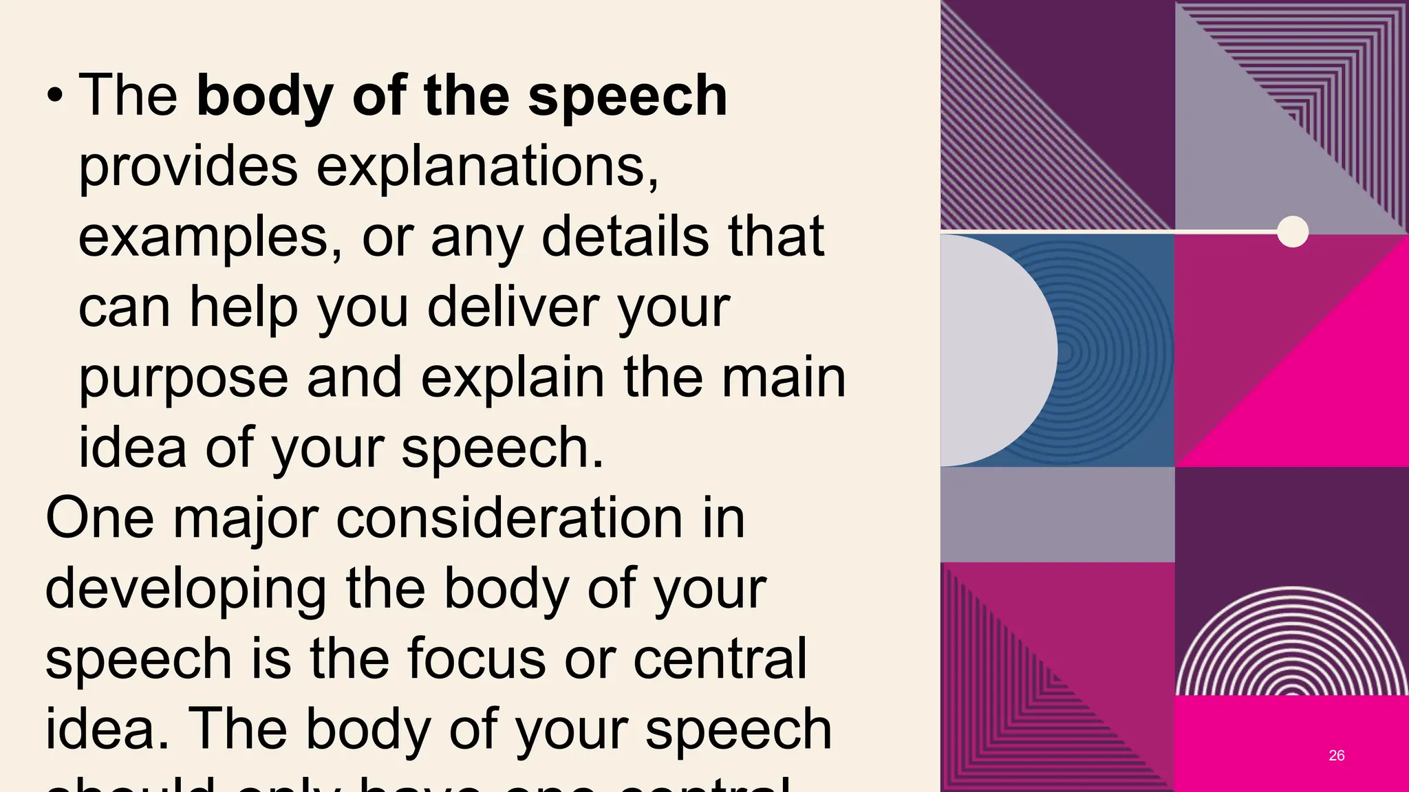26
• The body of the speech
provides explanations,
examples, or any details that
can help you deliver your
purpose and explain the main
idea of your speech.
One major consideration in
developing the body of your
speech is the focus or central
idea. The body of your speech
 