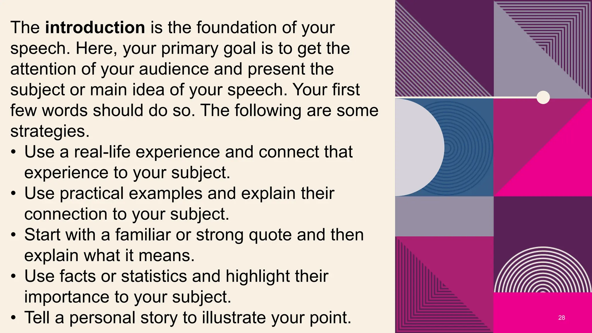 28
The introduction is the foundation of your
speech. Here, your primary goal is to get the
attention of your audience and present the
subject or main idea of your speech. Your first
few words should do so. The following are some
strategies.
• Use a real-life experience and connect that
experience to your subject.
• Use practical examples and explain their
connection to your subject.
• Start with a familiar or strong quote and then
explain what it means.
• Use facts or statistics and highlight their
importance to your subject.
• Tell a personal story to illustrate your point.
 