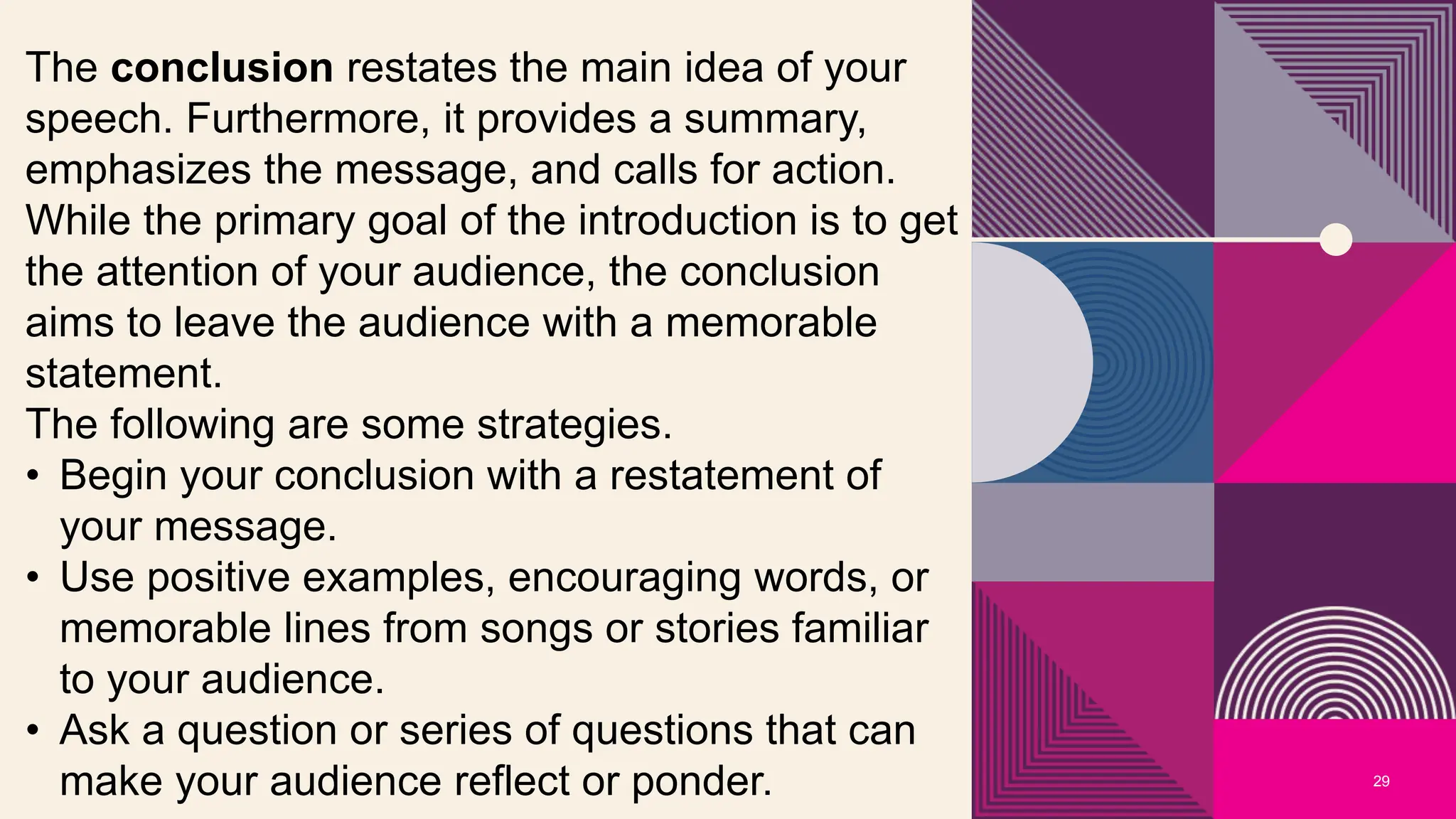 29
The conclusion restates the main idea of your
speech. Furthermore, it provides a summary,
emphasizes the message, and calls for action.
While the primary goal of the introduction is to get
the attention of your audience, the conclusion
aims to leave the audience with a memorable
statement.
The following are some strategies.
• Begin your conclusion with a restatement of
your message.
• Use positive examples, encouraging words, or
memorable lines from songs or stories familiar
to your audience.
• Ask a question or series of questions that can
make your audience reflect or ponder.
 