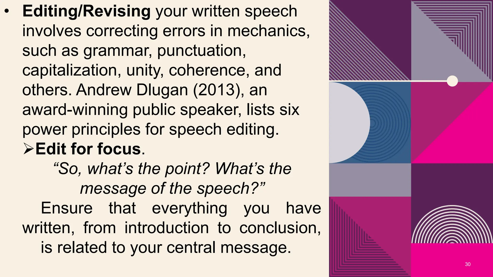 30
• Editing/Revising your written speech
involves correcting errors in mechanics,
such as grammar, punctuation,
capitalization, unity, coherence, and
others. Andrew Dlugan (2013), an
award-winning public speaker, lists six
power principles for speech editing.
Edit for focus.
“So, what’s the point? What’s the
message of the speech?”
Ensure that everything you have
written, from introduction to conclusion,
is related to your central message.
 