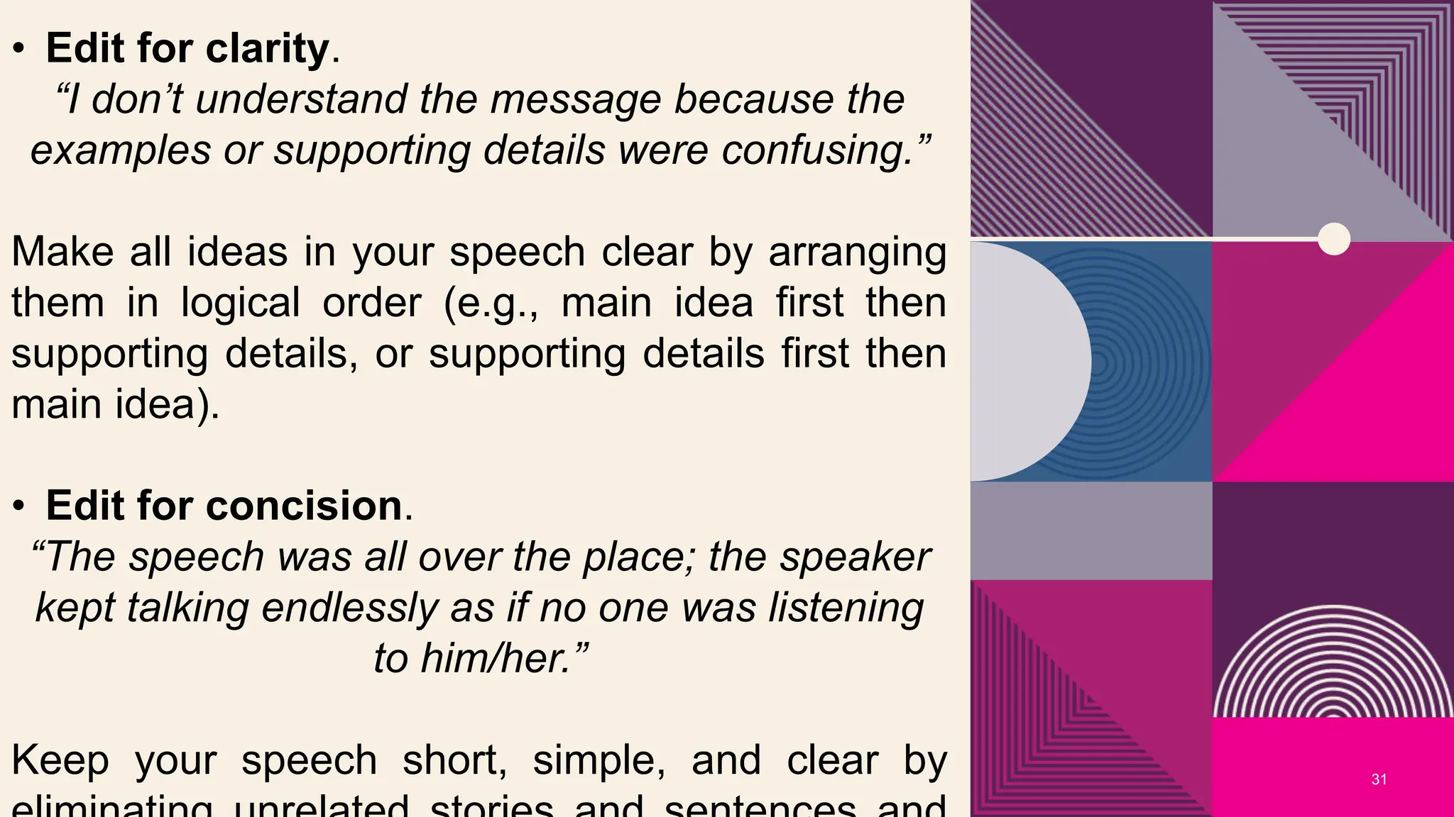 31
• Edit for clarity.
“I don’t understand the message because the
examples or supporting details were confusing.”
Make all ideas in your speech clear by arranging
them in logical order (e.g., main idea first then
supporting details, or supporting details first then
main idea).
• Edit for concision.
“The speech was all over the place; the speaker
kept talking endlessly as if no one was listening
to him/her.”
Keep your speech short, simple, and clear by
 