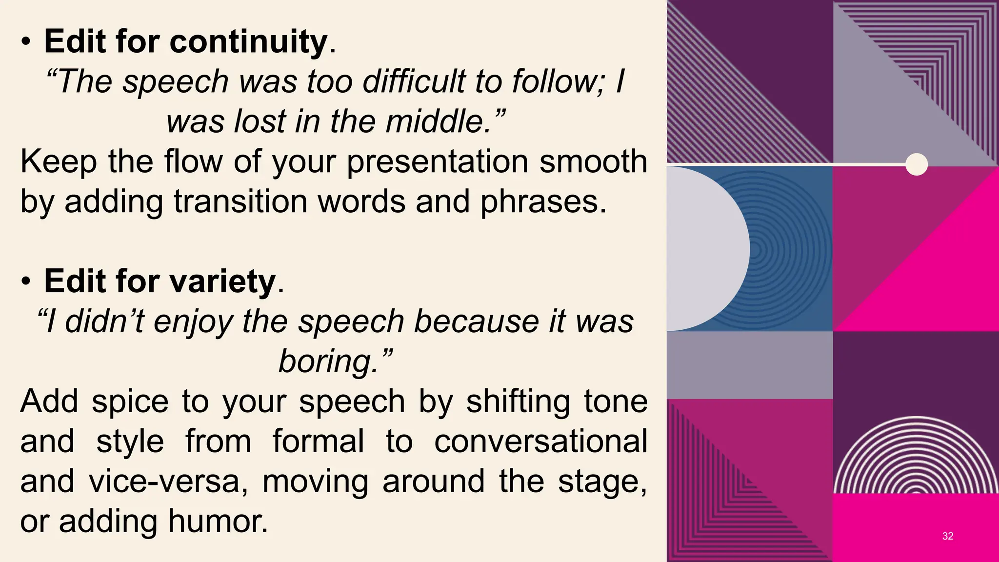 32
• Edit for continuity.
“The speech was too difficult to follow; I
was lost in the middle.”
Keep the flow of your presentation smooth
by adding transition words and phrases.
• Edit for variety.
“I didn’t enjoy the speech because it was
boring.”
Add spice to your speech by shifting tone
and style from formal to conversational
and vice-versa, moving around the stage,
or adding humor.
 