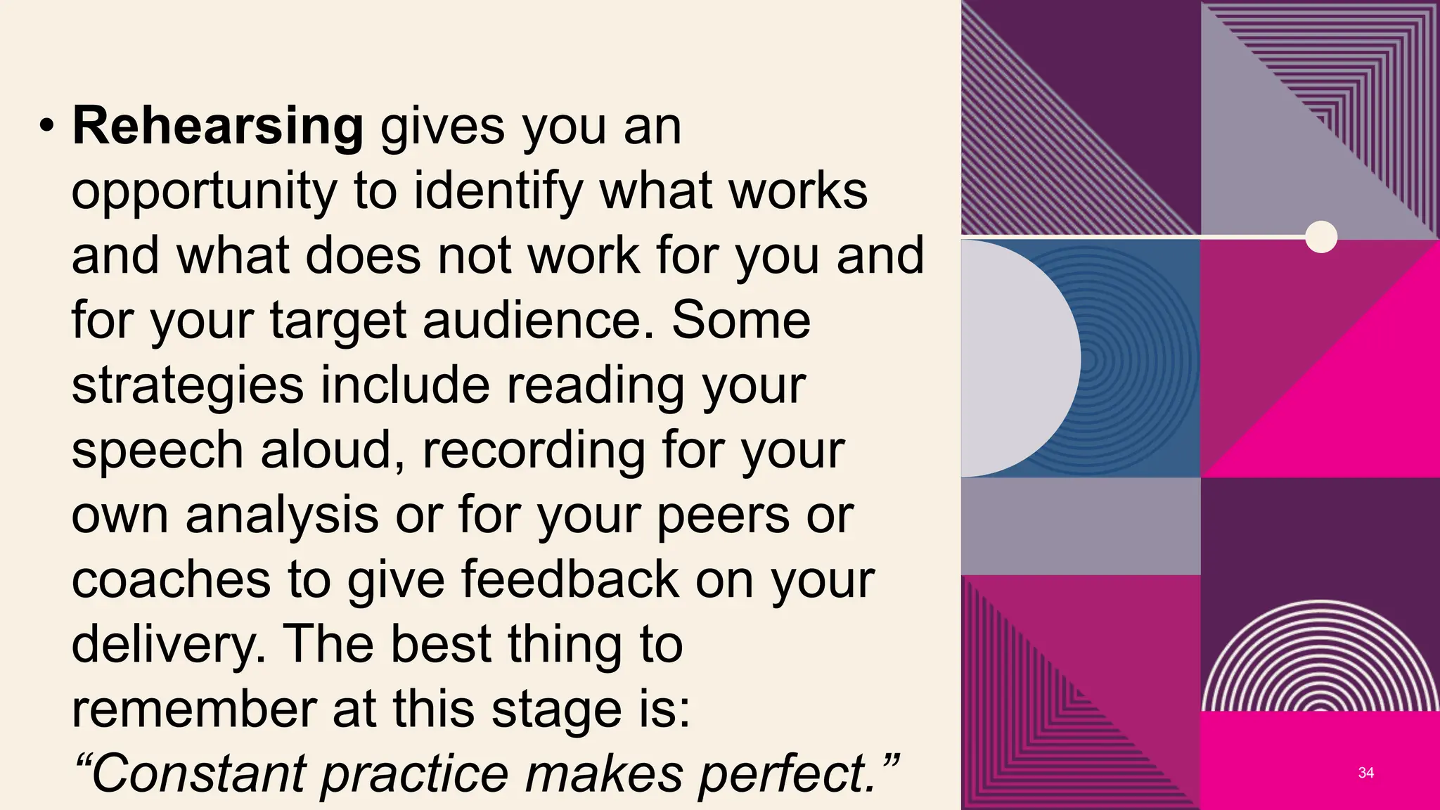 34
• Rehearsing gives you an
opportunity to identify what works
and what does not work for you and
for your target audience. Some
strategies include reading your
speech aloud, recording for your
own analysis or for your peers or
coaches to give feedback on your
delivery. The best thing to
remember at this stage is:
“Constant practice makes perfect.”
 