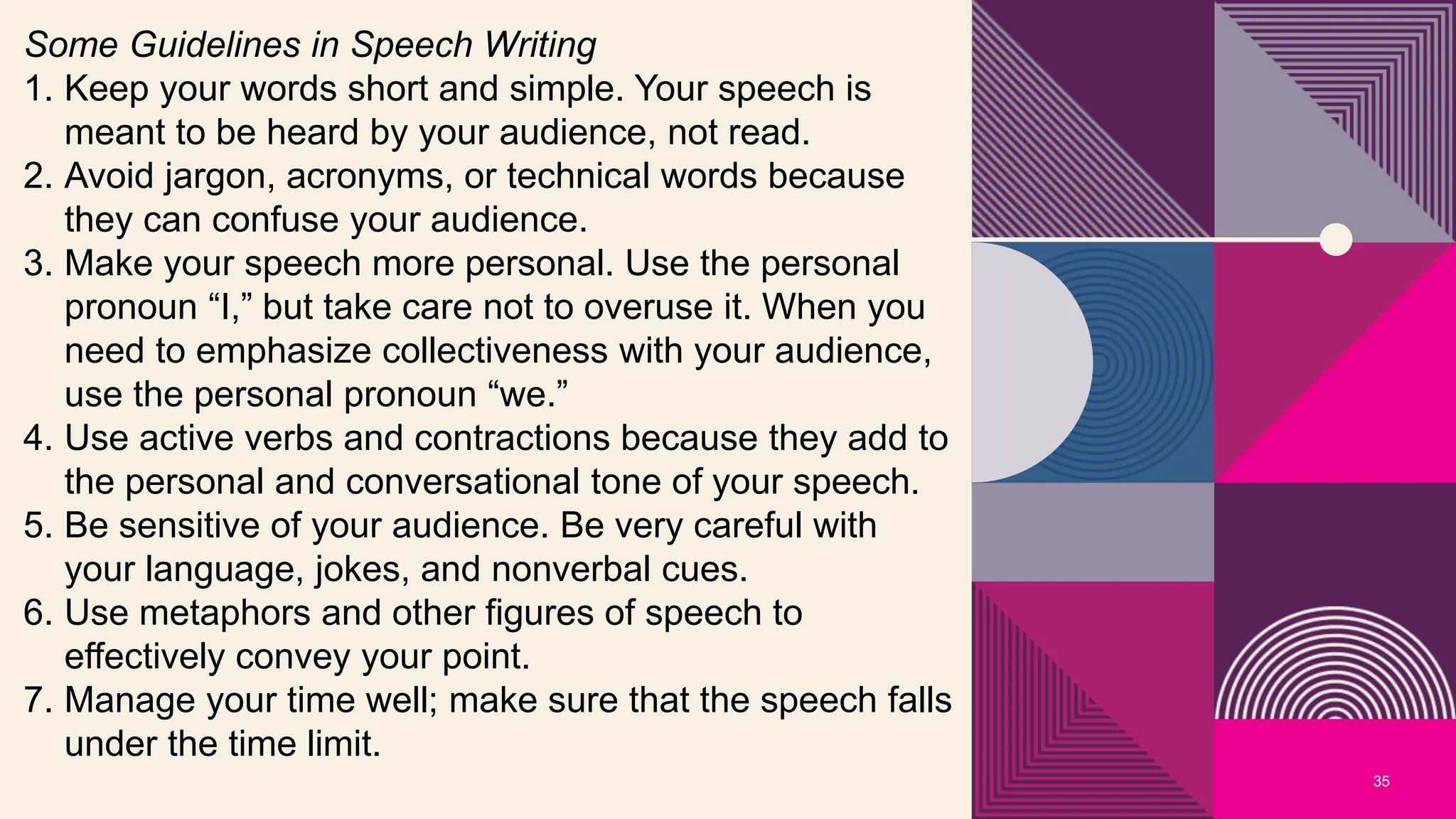 35
Some Guidelines in Speech Writing
1. Keep your words short and simple. Your speech is
meant to be heard by your audience, not read.
2. Avoid jargon, acronyms, or technical words because
they can confuse your audience.
3. Make your speech more personal. Use the personal
pronoun “I,” but take care not to overuse it. When you
need to emphasize collectiveness with your audience,
use the personal pronoun “we.”
4. Use active verbs and contractions because they add to
the personal and conversational tone of your speech.
5. Be sensitive of your audience. Be very careful with
your language, jokes, and nonverbal cues.
6. Use metaphors and other figures of speech to
effectively convey your point.
7. Manage your time well; make sure that the speech falls
under the time limit.
 