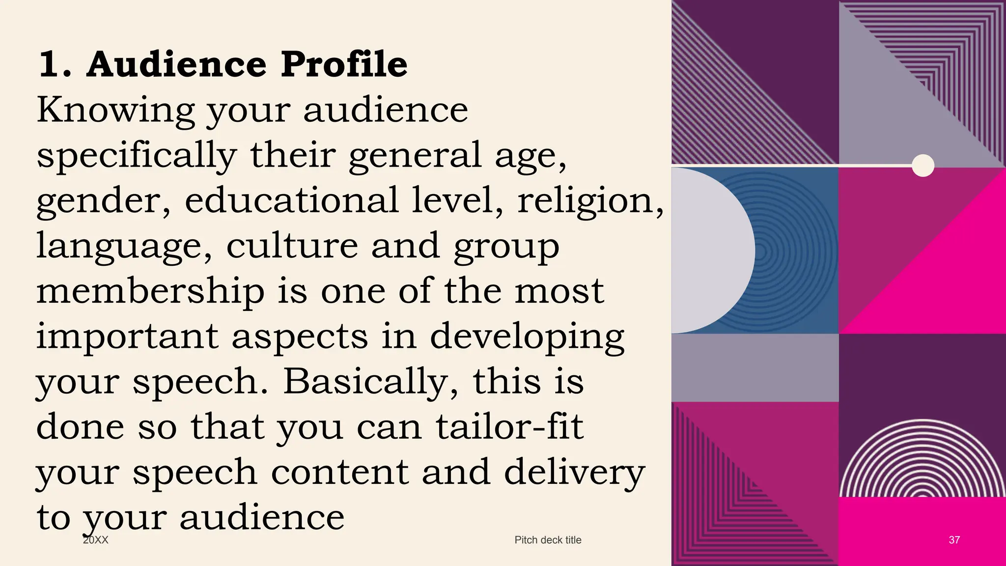 20XX Pitch deck title 37
1. Audience Profile
Knowing your audience
specifically their general age,
gender, educational level, religion,
language, culture and group
membership is one of the most
important aspects in developing
your speech. Basically, this is
done so that you can tailor-fit
your speech content and delivery
to your audience
 