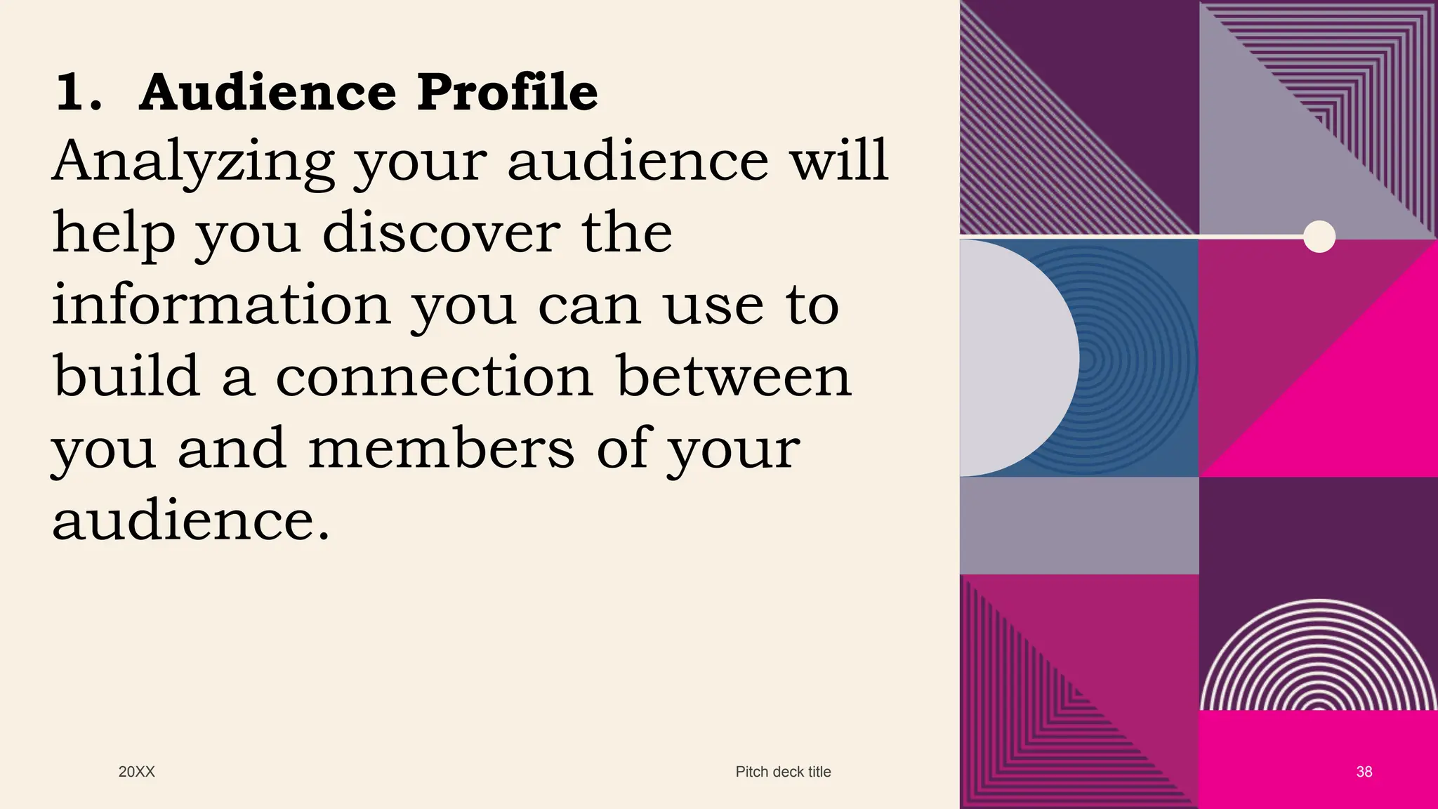 20XX Pitch deck title 38
1. Audience Profile
Analyzing your audience will
help you discover the
information you can use to
build a connection between
you and members of your
audience.
 