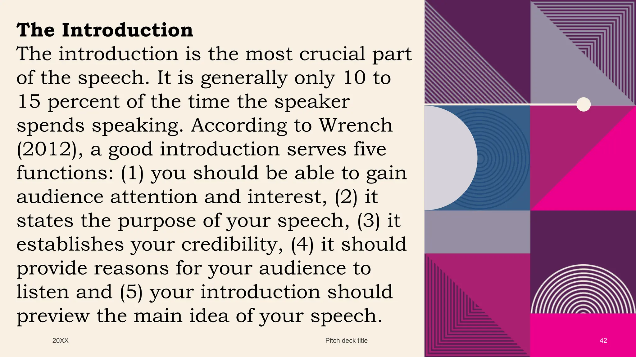 20XX Pitch deck title 42
The Introduction
The introduction is the most crucial part
of the speech. It is generally only 10 to
15 percent of the time the speaker
spends speaking. According to Wrench
(2012), a good introduction serves five
functions: (1) you should be able to gain
audience attention and interest, (2) it
states the purpose of your speech, (3) it
establishes your credibility, (4) it should
provide reasons for your audience to
listen and (5) your introduction should
preview the main idea of your speech.
 