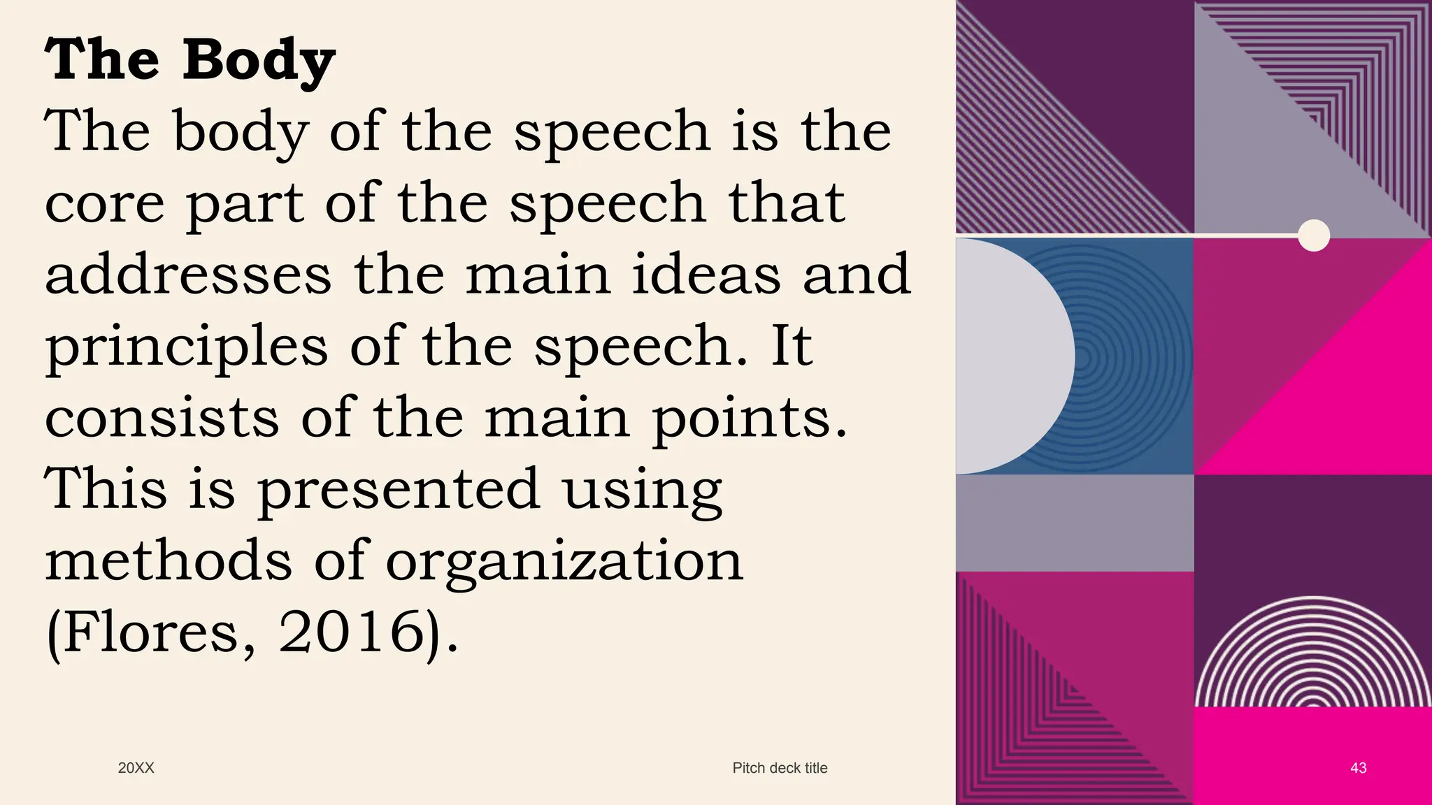20XX Pitch deck title 43
The Body
The body of the speech is the
core part of the speech that
addresses the main ideas and
principles of the speech. It
consists of the main points.
This is presented using
methods of organization
(Flores, 2016).
 