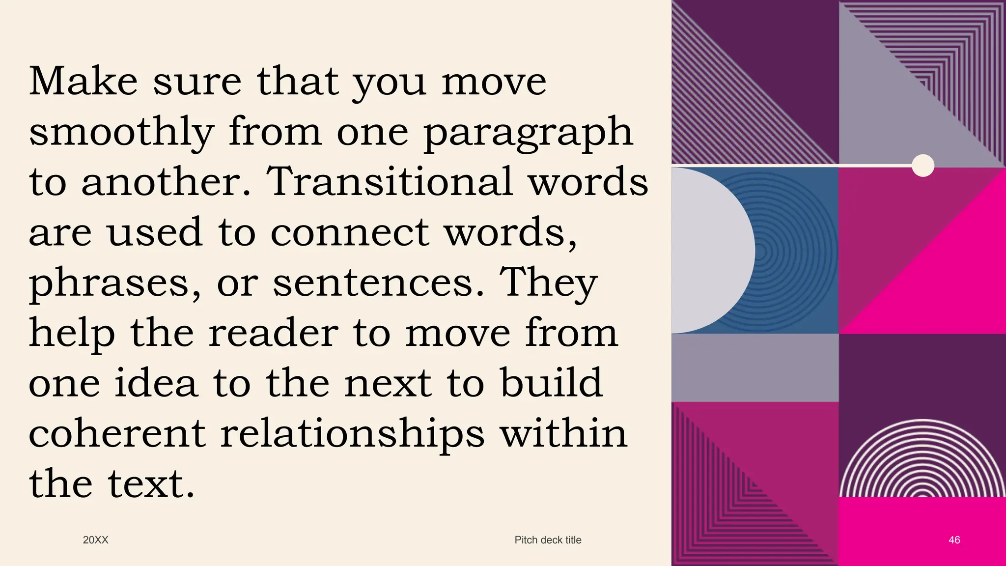 20XX Pitch deck title 46
Make sure that you move
smoothly from one paragraph
to another. Transitional words
are used to connect words,
phrases, or sentences. They
help the reader to move from
one idea to the next to build
coherent relationships within
the text.
 