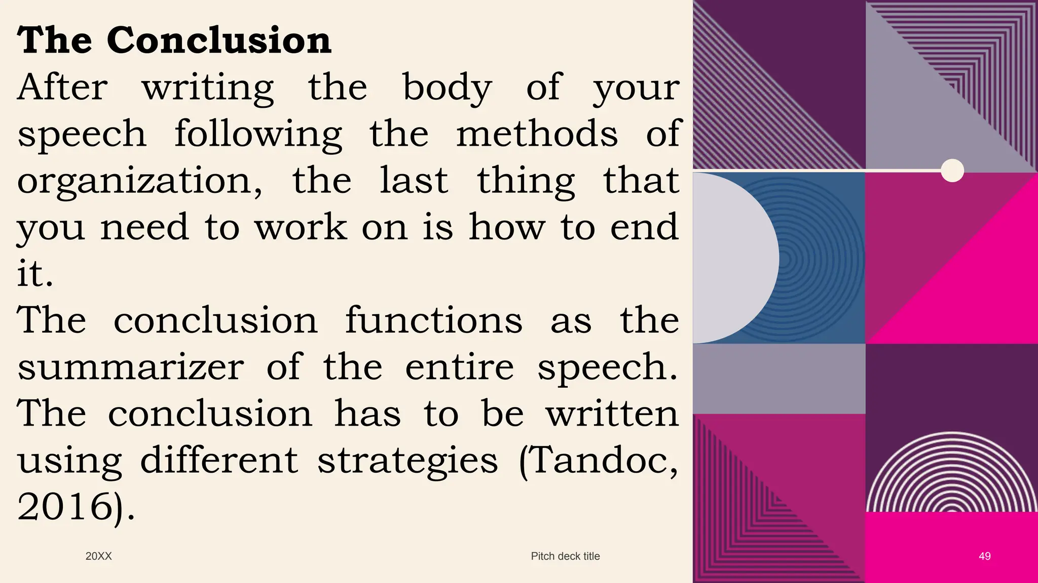 20XX Pitch deck title 49
The Conclusion
After writing the body of your
speech following the methods of
organization, the last thing that
you need to work on is how to end
it.
The conclusion functions as the
summarizer of the entire speech.
The conclusion has to be written
using different strategies (Tandoc,
2016).
 