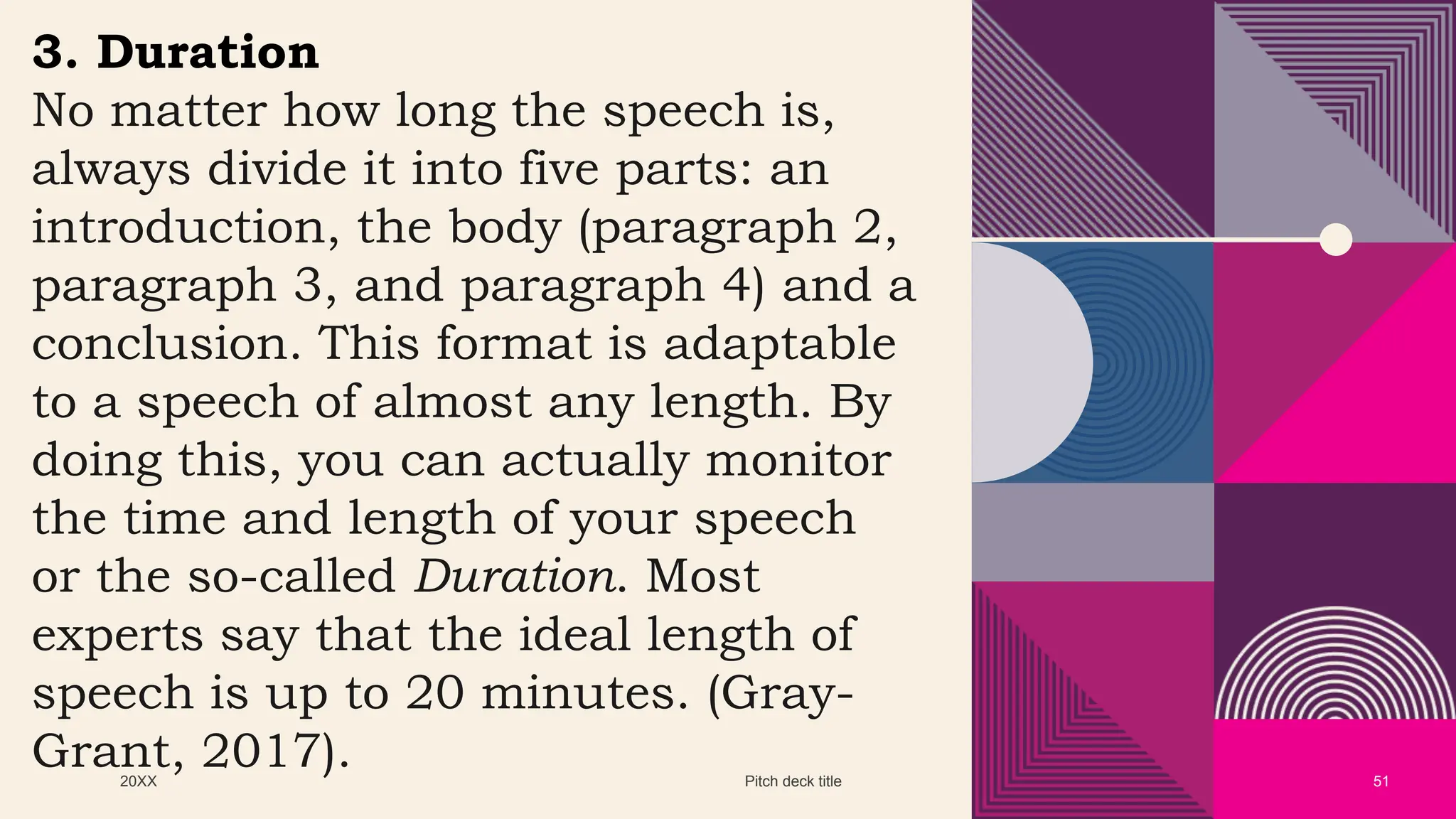 20XX Pitch deck title 51
3. Duration
No matter how long the speech is,
always divide it into five parts: an
introduction, the body (paragraph 2,
paragraph 3, and paragraph 4) and a
conclusion. This format is adaptable
to a speech of almost any length. By
doing this, you can actually monitor
the time and length of your speech
or the so-called Duration. Most
experts say that the ideal length of
speech is up to 20 minutes. (Gray-
Grant, 2017).
 