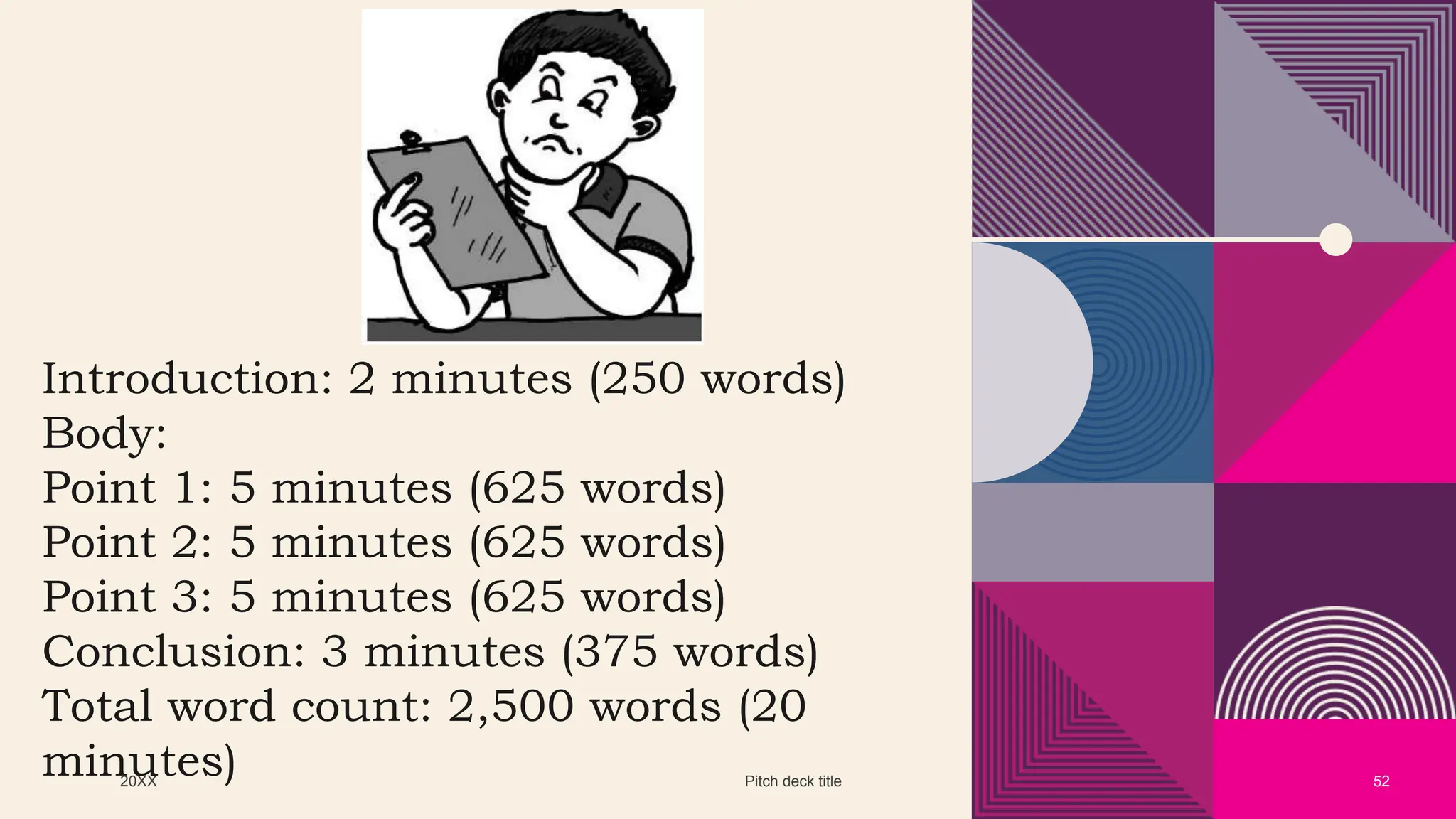 20XX Pitch deck title 52
Introduction: 2 minutes (250 words)
Body:
Point 1: 5 minutes (625 words)
Point 2: 5 minutes (625 words)
Point 3: 5 minutes (625 words)
Conclusion: 3 minutes (375 words)
Total word count: 2,500 words (20
minutes)
 