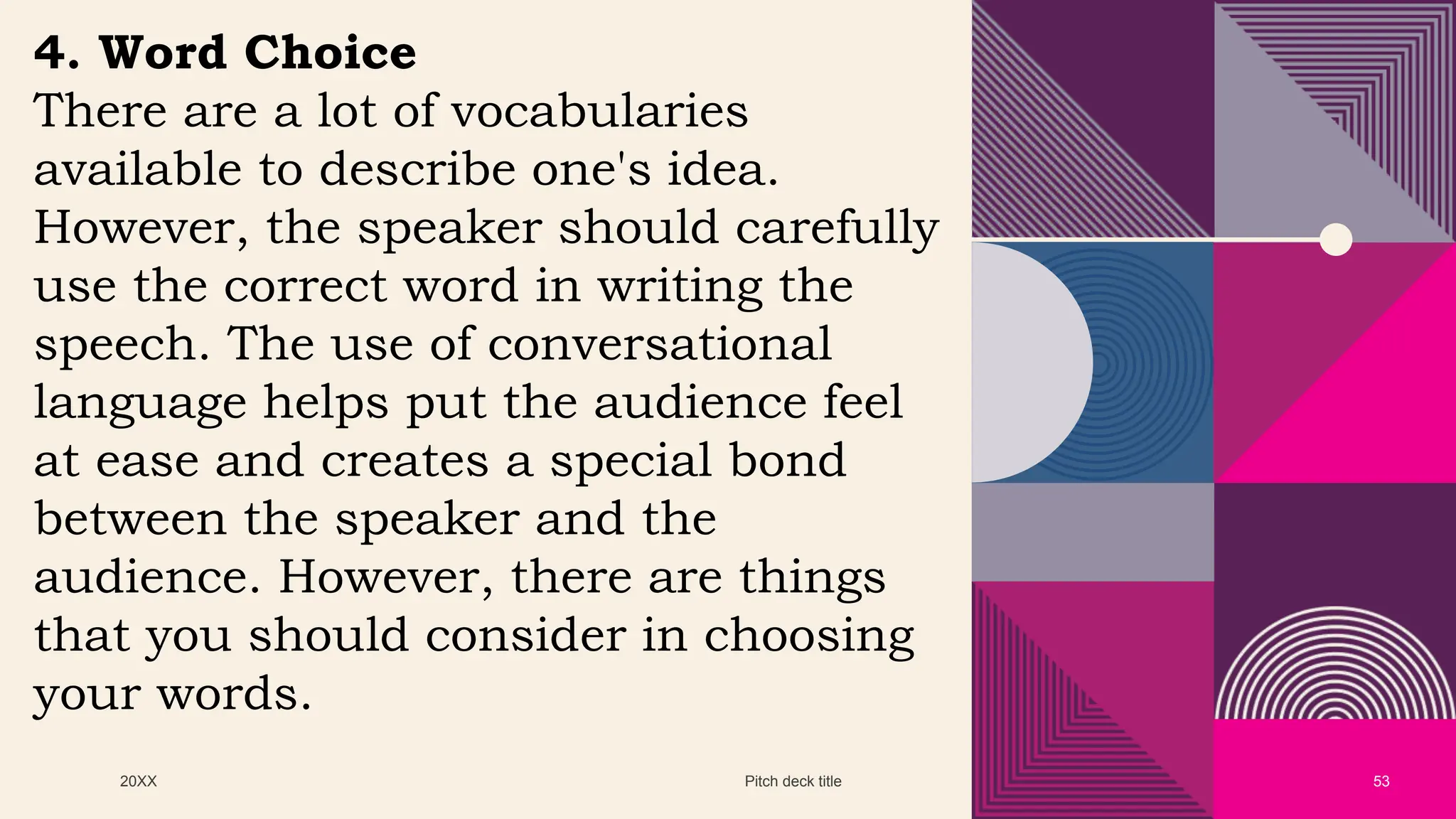 20XX Pitch deck title 53
4. Word Choice
There are a lot of vocabularies
available to describe one's idea.
However, the speaker should carefully
use the correct word in writing the
speech. The use of conversational
language helps put the audience feel
at ease and creates a special bond
between the speaker and the
audience. However, there are things
that you should consider in choosing
your words.
 