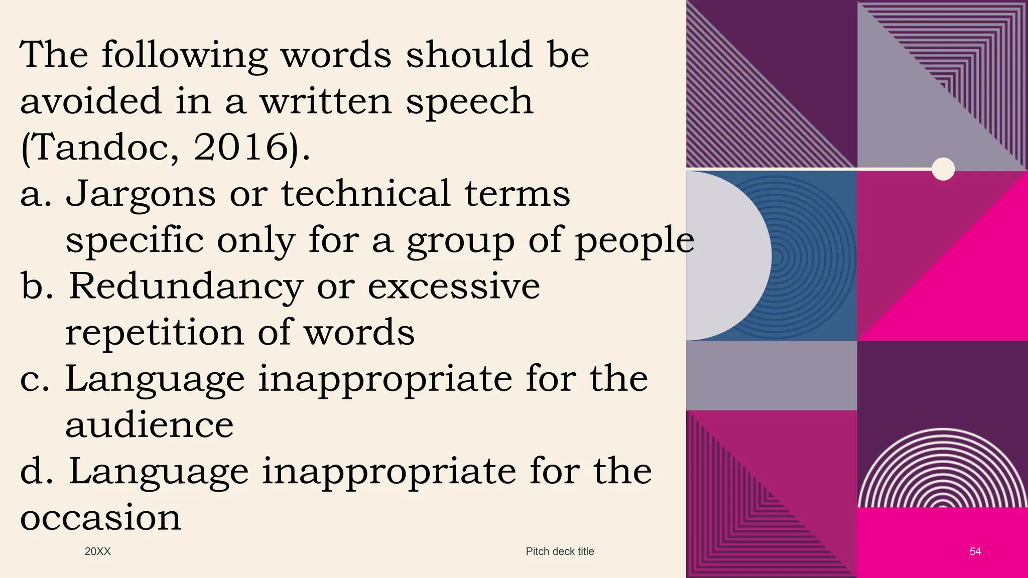 20XX Pitch deck title 54
The following words should be
avoided in a written speech
(Tandoc, 2016).
a. Jargons or technical terms
specific only for a group of people
b. Redundancy or excessive
repetition of words
c. Language inappropriate for the
audience
d. Language inappropriate for the
occasion
 