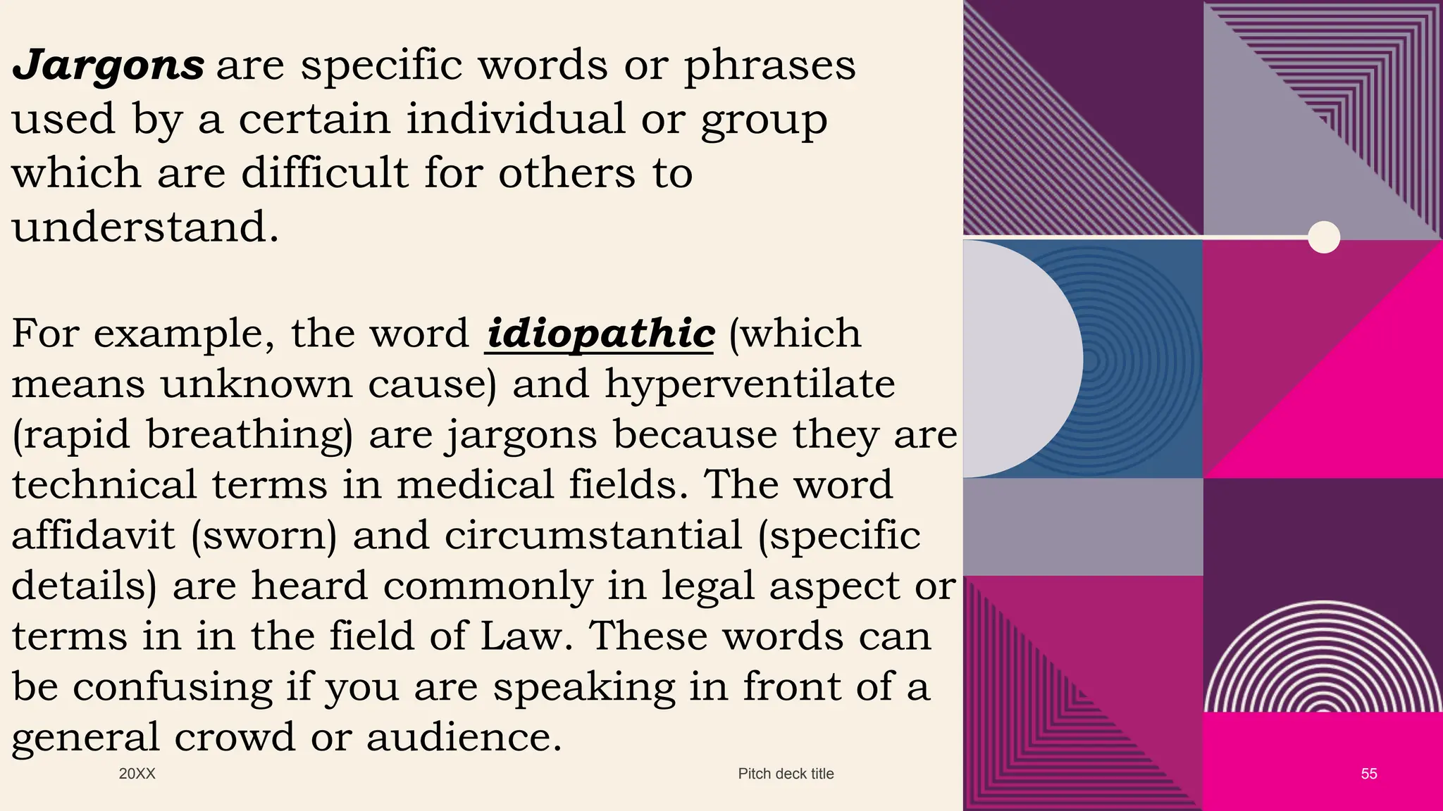 20XX Pitch deck title 55
Jargons are specific words or phrases
used by a certain individual or group
which are difficult for others to
understand.
For example, the word idiopathic (which
means unknown cause) and hyperventilate
(rapid breathing) are jargons because they are
technical terms in medical fields. The word
affidavit (sworn) and circumstantial (specific
details) are heard commonly in legal aspect or
terms in in the field of Law. These words can
be confusing if you are speaking in front of a
general crowd or audience.
 