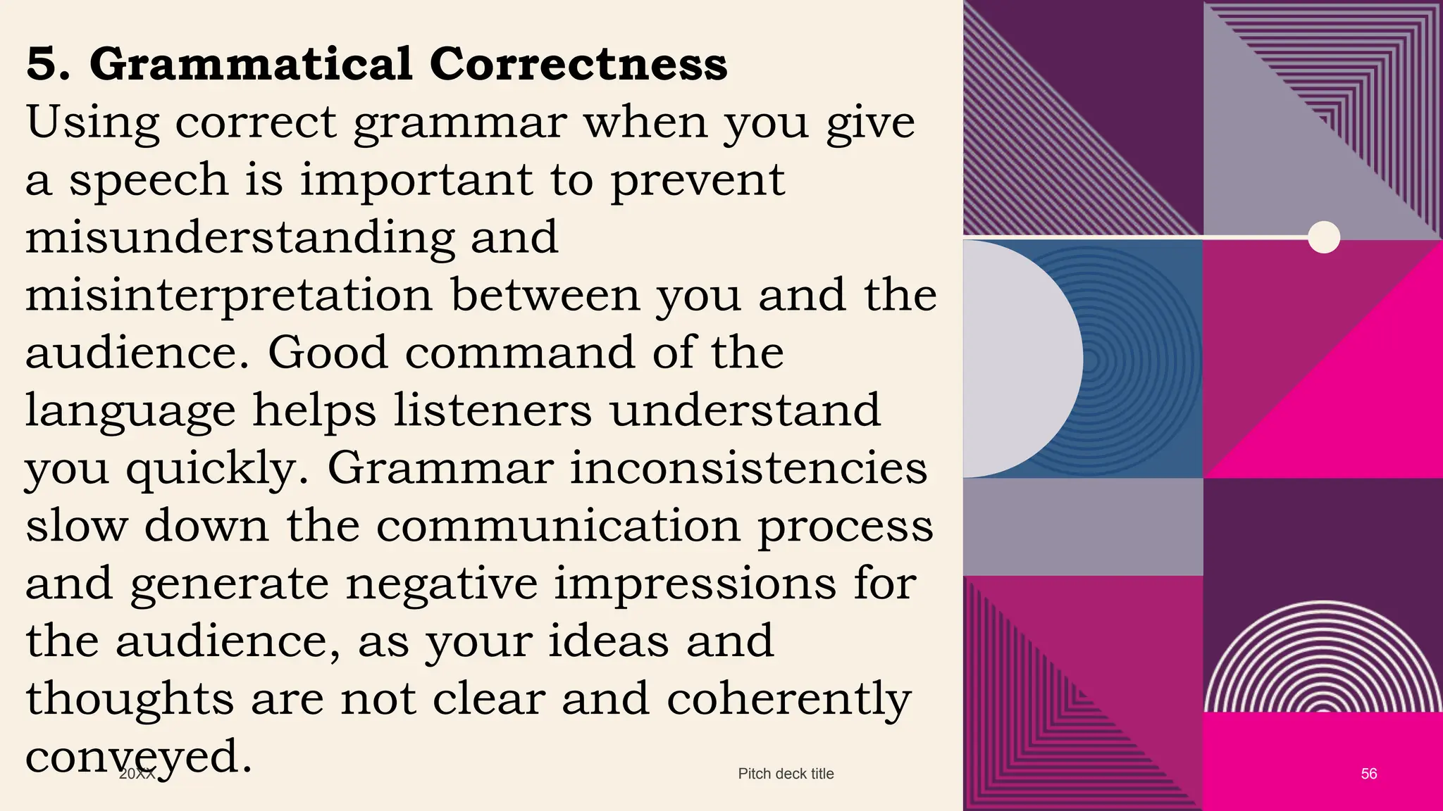 20XX Pitch deck title 56
5. Grammatical Correctness
Using correct grammar when you give
a speech is important to prevent
misunderstanding and
misinterpretation between you and the
audience. Good command of the
language helps listeners understand
you quickly. Grammar inconsistencies
slow down the communication process
and generate negative impressions for
the audience, as your ideas and
thoughts are not clear and coherently
conveyed.
 